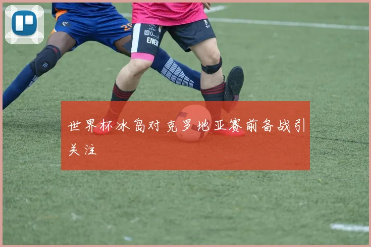 世界杯冰岛对克罗地亚赛前备战引关注