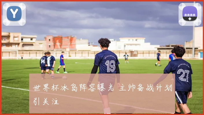 世界杯冰岛阵容曝光 主帅备战计划引关注