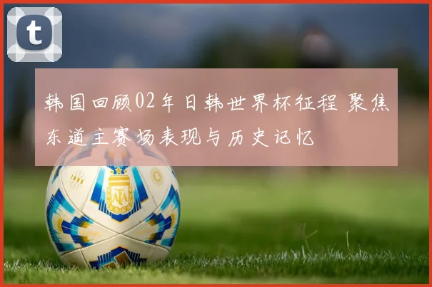 韩国回顾02年日韩世界杯征程 聚焦东道主赛场表现与历史记忆