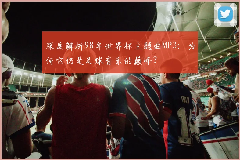 深度解析98年世界杯主题曲MP3：为何它仍是足球音乐的巅峰？