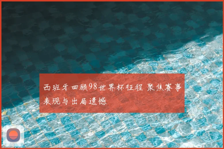 西班牙回顾98世界杯征程 聚焦赛事表现与出局遗憾
