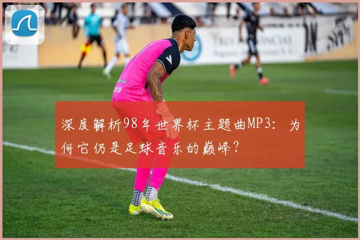 深度解析98年世界杯主题曲MP3：为何它仍是足球音乐的巅峰？